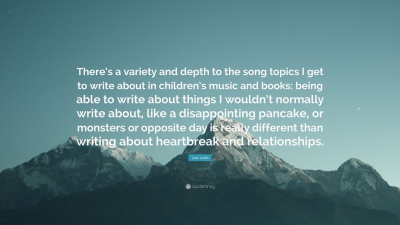 Lisa Loeb Quote: “There’s a variety and depth to the song topics I get to write about in children’s music and books: being able to write about things I wouldn’t normally write about, like a disappointing pancake, or monsters or opposite day is really different than writing about heartbreak and relationships.”
