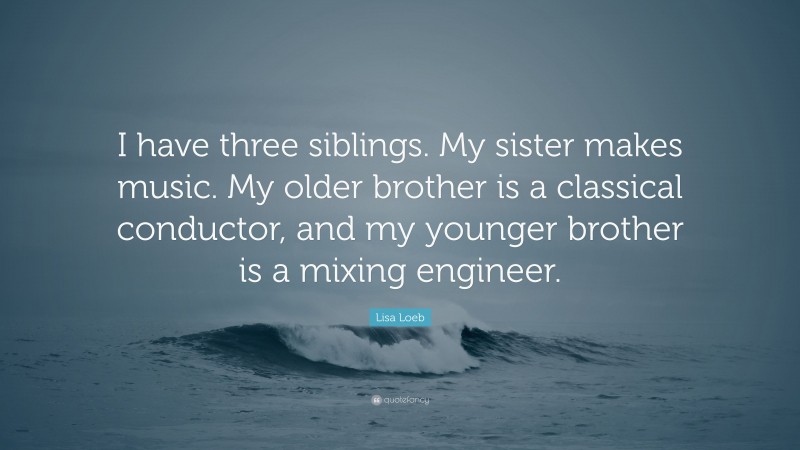 Lisa Loeb Quote: “I have three siblings. My sister makes music. My older brother is a classical conductor, and my younger brother is a mixing engineer.”