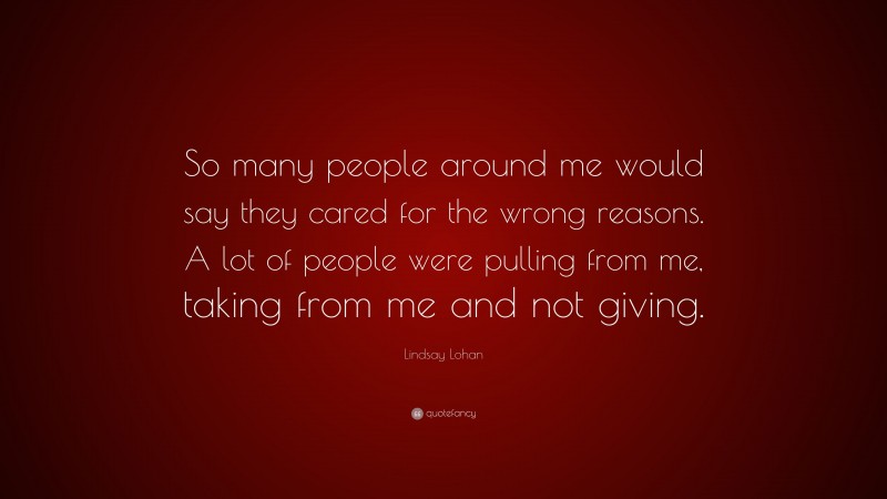 Lindsay Lohan Quote: “So many people around me would say they cared for the wrong reasons. A lot of people were pulling from me, taking from me and not giving.”