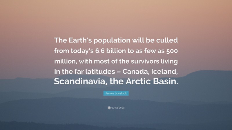 James Lovelock Quote: “The Earth’s population will be culled from today’s 6.6 billion to as few as 500 million, with most of the survivors living in the far latitudes – Canada, Iceland, Scandinavia, the Arctic Basin.”