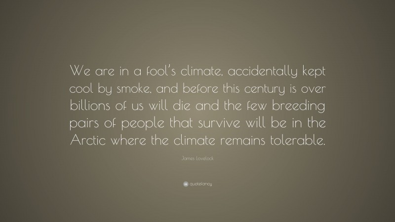 James Lovelock Quote: “We are in a fool’s climate, accidentally kept cool by smoke, and before this century is over billions of us will die and the few breeding pairs of people that survive will be in the Arctic where the climate remains tolerable.”