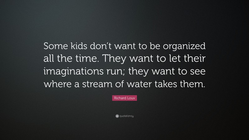Richard Louv Quote: “Some kids don’t want to be organized all the time. They want to let their imaginations run; they want to see where a stream of water takes them.”