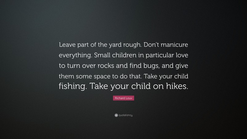 Richard Louv Quote: “Leave part of the yard rough. Don’t manicure everything. Small children in particular love to turn over rocks and find bugs, and give them some space to do that. Take your child fishing. Take your child on hikes.”