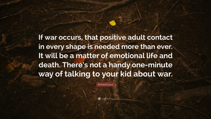 Richard Louv Quote: “If war occurs, that positive adult contact in every shape is needed more than ever. It will be a matter of emotional life and death. There’s not a handy one-minute way of talking to your kid about war.”