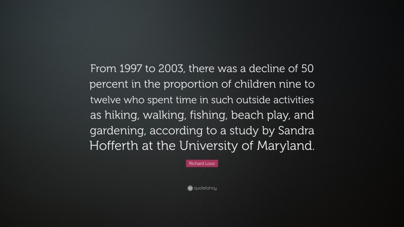 Richard Louv Quote: “From 1997 to 2003, there was a decline of 50 percent in the proportion of children nine to twelve who spent time in such outside activities as hiking, walking, fishing, beach play, and gardening, according to a study by Sandra Hofferth at the University of Maryland.”