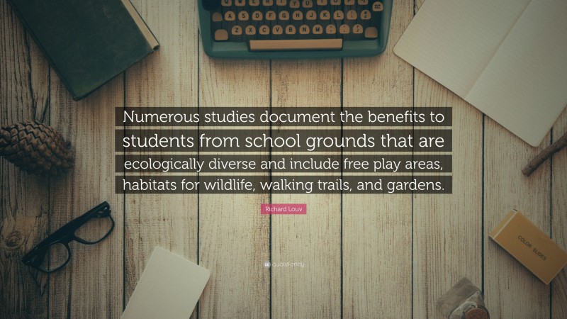 Richard Louv Quote: “Numerous studies document the benefits to students from school grounds that are ecologically diverse and include free play areas, habitats for wildlife, walking trails, and gardens.”