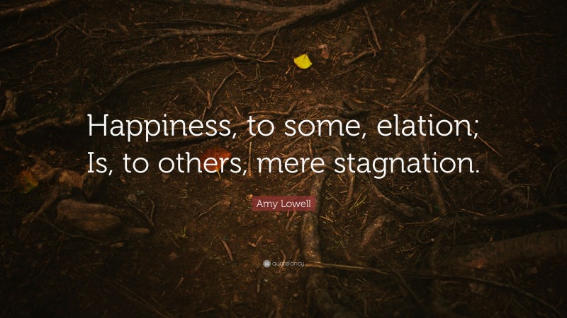 Amy Lowell Quote: “Happiness, to some, elation; Is, to others, mere stagnation.”