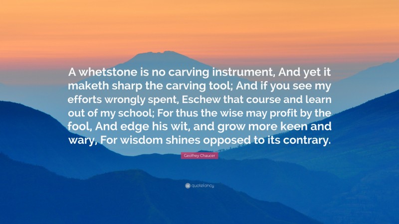Geoffrey Chaucer Quote: “A whetstone is no carving instrument, And yet it maketh sharp the carving tool; And if you see my efforts wrongly spent, Eschew that course and learn out of my school; For thus the wise may profit by the fool, And edge his wit, and grow more keen and wary, For wisdom shines opposed to its contrary.”