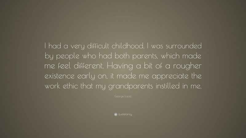 George Lopez Quote: “I had a very difficult childhood. I was surrounded by people who had both parents, which made me feel different. Having a bit of a rougher existence early on, it made me appreciate the work ethic that my grandparents instilled in me.”