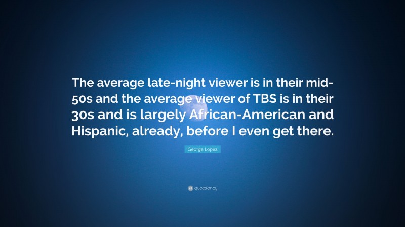 George Lopez Quote: “The average late-night viewer is in their mid-50s and the average viewer of TBS is in their 30s and is largely African-American and Hispanic, already, before I even get there.”