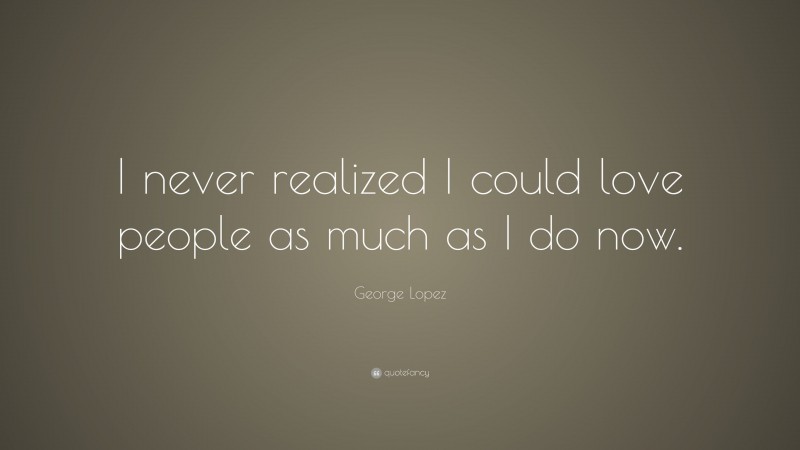 George Lopez Quote: “I never realized I could love people as much as I do now.”