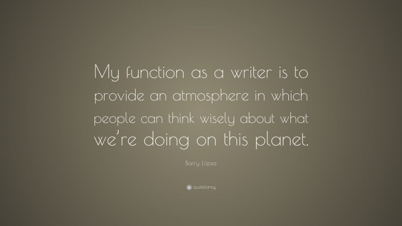 Barry López Quote: “My function as a writer is to provide an atmosphere in which people can think wisely about what we’re doing on this planet.”