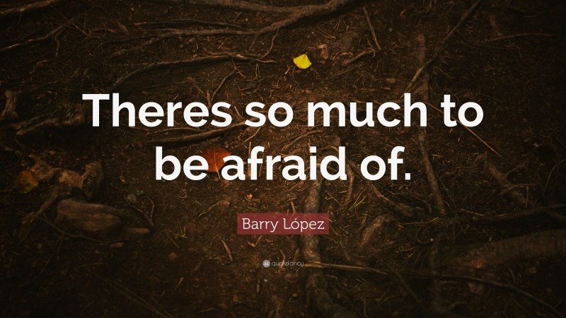 Barry López Quote: “Theres so much to be afraid of.”