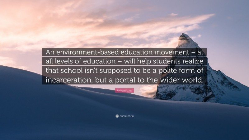 Richard Louv Quote: “An environment-based education movement – at all levels of education – will help students realize that school isn’t supposed to be a polite form of incarceration, but a portal to the wider world.”