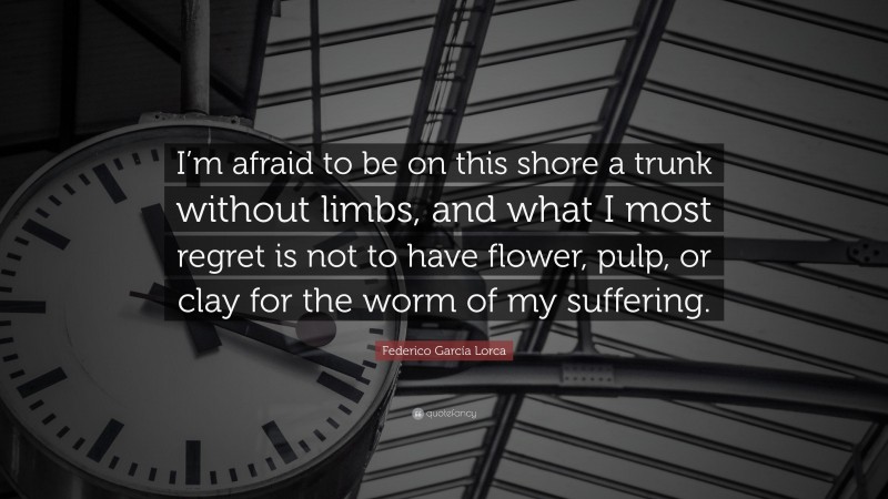 Federico García Lorca Quote: “I’m afraid to be on this shore a trunk without limbs, and what I most regret is not to have flower, pulp, or clay for the worm of my suffering.”