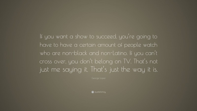 George Lopez Quote: “If you want a show to succeed, you’re going to have to have a certain amount of people watch who are non-black and non-Latino. If you can’t cross over, you don’t belong on TV. That’s not just me saying it. That’s just the way it is.”