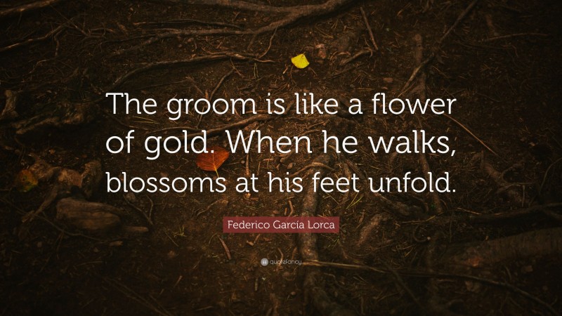 Federico García Lorca Quote: “The groom is like a flower of gold. When he walks, blossoms at his feet unfold.”