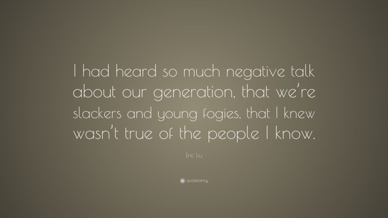 Eric Liu Quote: “I had heard so much negative talk about our generation, that we’re slackers and young fogies, that I knew wasn’t true of the people I know.”
