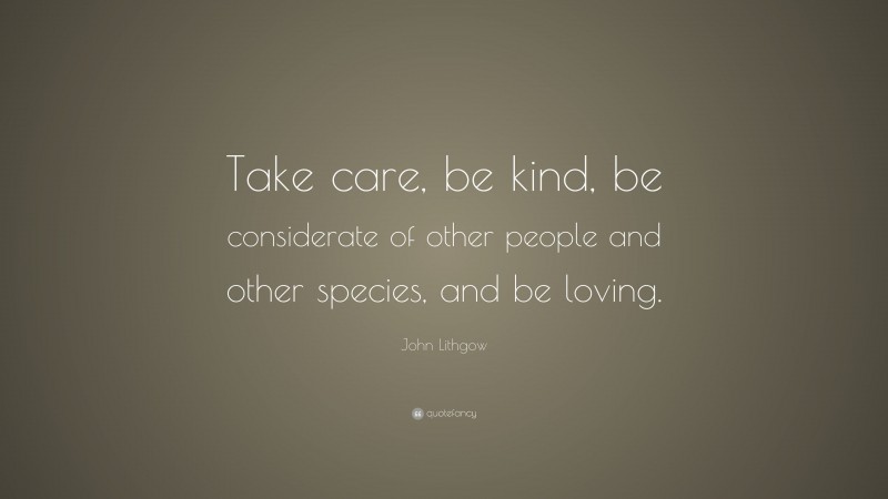 John Lithgow Quote: “Take care, be kind, be considerate of other people and other species, and be loving.”