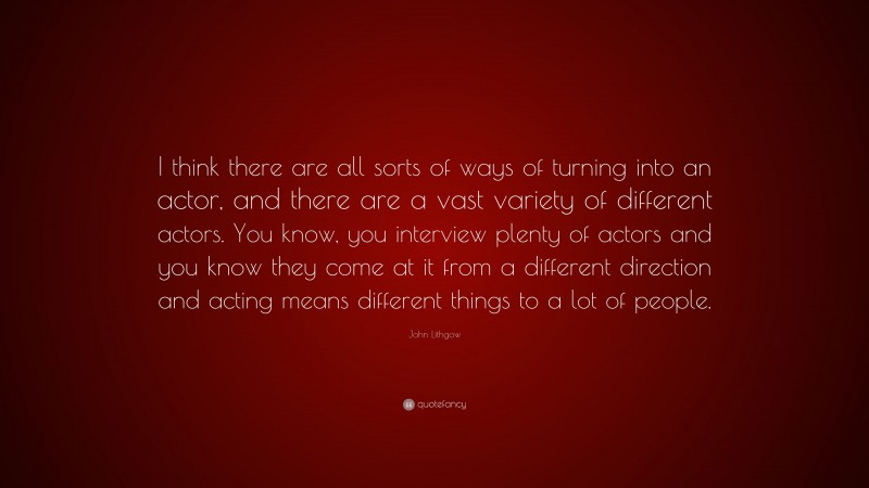 John Lithgow Quote: “I think there are all sorts of ways of turning into an actor, and there are a vast variety of different actors. You know, you interview plenty of actors and you know they come at it from a different direction and acting means different things to a lot of people.”