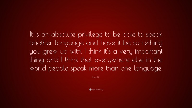Lucy Liu Quote: “It is an absolute privilege to be able to speak another language and have it be something you grew up with. I think it’s a very important thing and I think that everywhere else in the world people speak more than one language.”