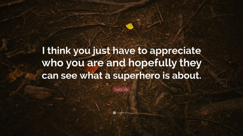 Lucy Liu Quote: “I think you just have to appreciate who you are and hopefully they can see what a superhero is about.”