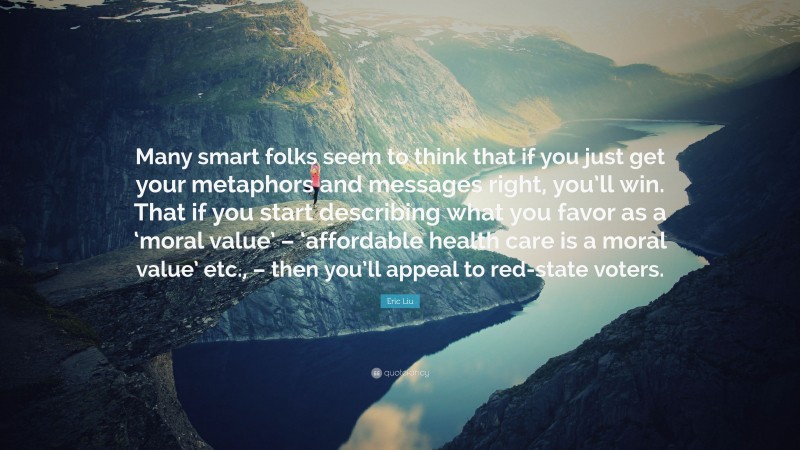 Eric Liu Quote: “Many smart folks seem to think that if you just get your metaphors and messages right, you’ll win. That if you start describing what you favor as a ‘moral value’ – ‘affordable health care is a moral value’ etc., – then you’ll appeal to red-state voters.”