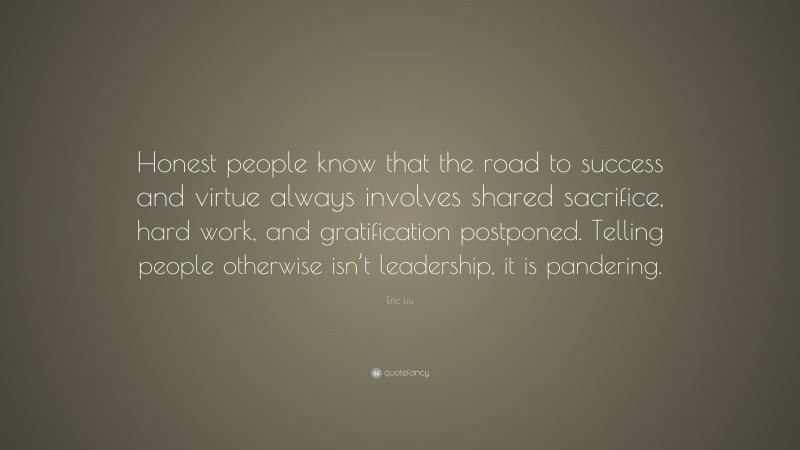Eric Liu Quote: “Honest people know that the road to success and virtue always involves shared sacrifice, hard work, and gratification postponed. Telling people otherwise isn’t leadership, it is pandering.”