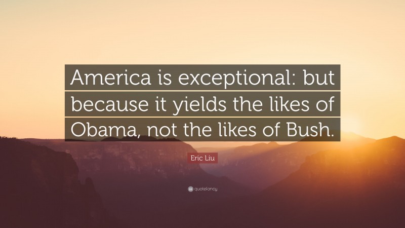 Eric Liu Quote: “America is exceptional: but because it yields the likes of Obama, not the likes of Bush.”