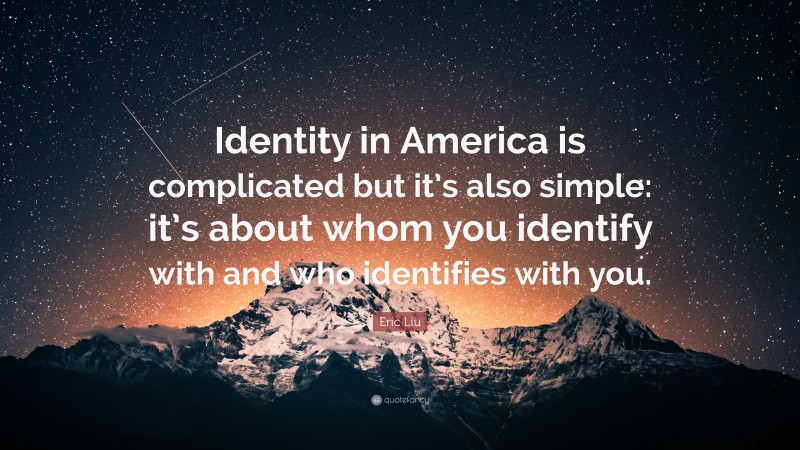 Eric Liu Quote: “Identity in America is complicated but it’s also simple: it’s about whom you identify with and who identifies with you.”