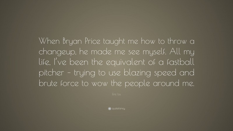 Eric Liu Quote: “When Bryan Price taught me how to throw a changeup, he made me see myself. All my life, I’ve been the equivalent of a fastball pitcher – trying to use blazing speed and brute force to wow the people around me.”