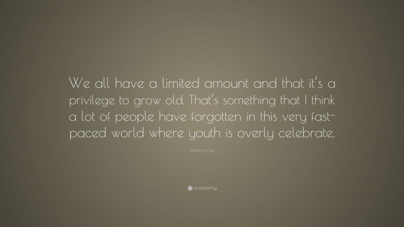 Laura Linney Quote: “We all have a limited amount and that it’s a privilege to grow old. That’s something that I think a lot of people have forgotten in this very fast-paced world where youth is overly celebrate.”
