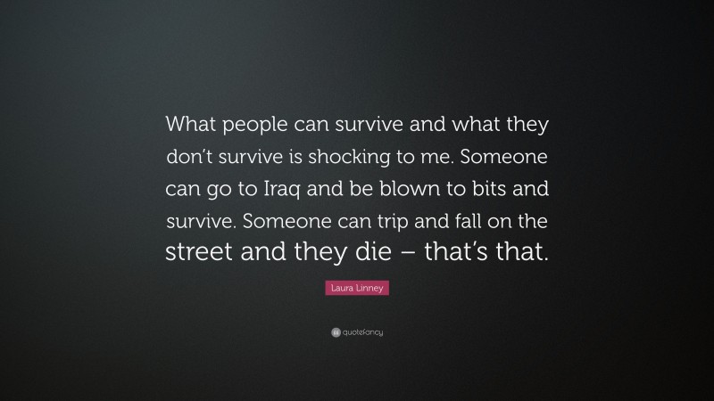 Laura Linney Quote: “What people can survive and what they don’t survive is shocking to me. Someone can go to Iraq and be blown to bits and survive. Someone can trip and fall on the street and they die – that’s that.”