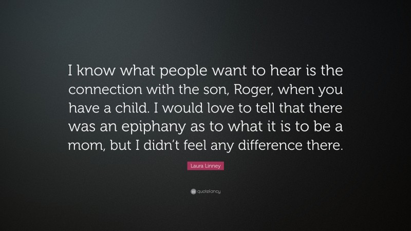 Laura Linney Quote: “I know what people want to hear is the connection with the son, Roger, when you have a child. I would love to tell that there was an epiphany as to what it is to be a mom, but I didn’t feel any difference there.”