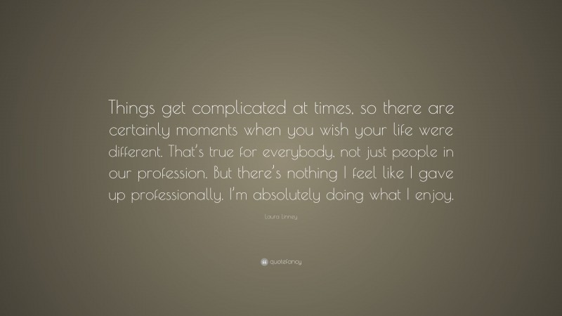 Laura Linney Quote: “Things get complicated at times, so there are certainly moments when you wish your life were different. That’s true for everybody, not just people in our profession. But there’s nothing I feel like I gave up professionally. I’m absolutely doing what I enjoy.”