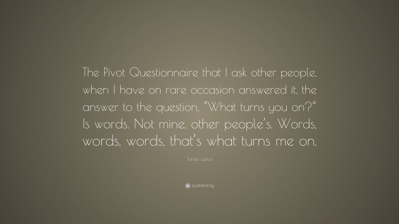 James Lipton Quote: “The Pivot Questionnaire that I ask other people, when I have on rare occasion answered it, the answer to the question, “What turns you on?” Is words. Not mine, other people’s. Words, words, words, that’s what turns me on.”