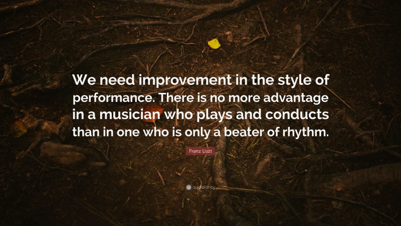 Franz Liszt Quote: “We need improvement in the style of performance. There is no more advantage in a musician who plays and conducts than in one who is only a beater of rhythm.”