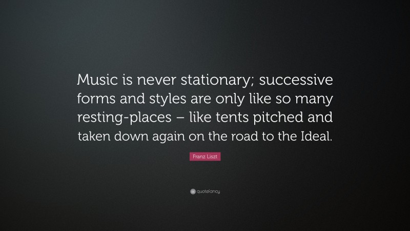 Franz Liszt Quote: “Music is never stationary; successive forms and styles are only like so many resting-places – like tents pitched and taken down again on the road to the Ideal.”