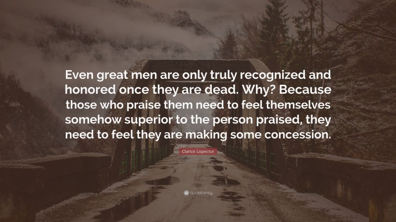 Clarice Lispector Quote: “Even great men are only truly recognized and honored once they are dead. Why? Because those who praise them need to feel themselves somehow superior to the person praised, they need to feel they are making some concession.”