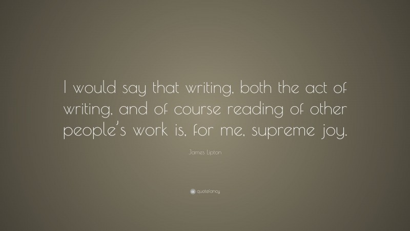 James Lipton Quote: “I would say that writing, both the act of writing, and of course reading of other people’s work is, for me, supreme joy.”