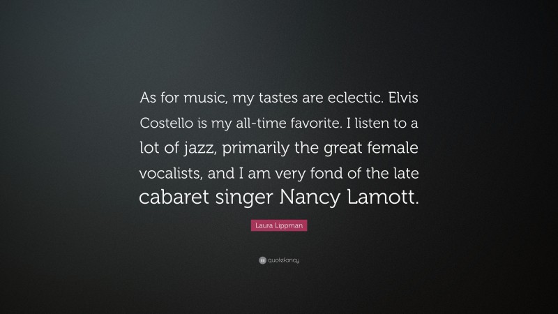 Laura Lippman Quote: “As for music, my tastes are eclectic. Elvis Costello is my all-time favorite. I listen to a lot of jazz, primarily the great female vocalists, and I am very fond of the late cabaret singer Nancy Lamott.”