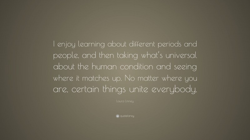 Laura Linney Quote: “I enjoy learning about different periods and people, and then taking what’s universal about the human condition and seeing where it matches up. No matter where you are, certain things unite everybody.”