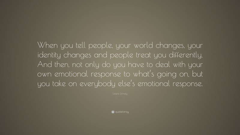Laura Linney Quote: “When you tell people, your world changes, your identity changes and people treat you differently. And then, not only do you have to deal with your own emotional response to what’s going on, but you take on everybody else’s emotional response.”