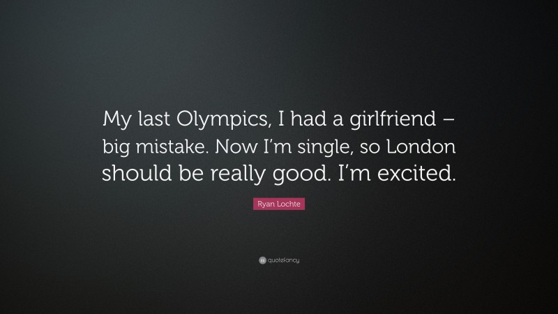 Ryan Lochte Quote: “My last Olympics, I had a girlfriend – big mistake. Now I’m single, so London should be really good. I’m excited.”