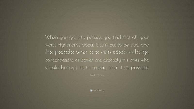 Ken Livingstone Quote: “When you get into politics, you find that all your worst nightmares about it turn out to be true, and the people who are attracted to large concentrations of power are precisely the ones who should be kept as far away from it as possible.”