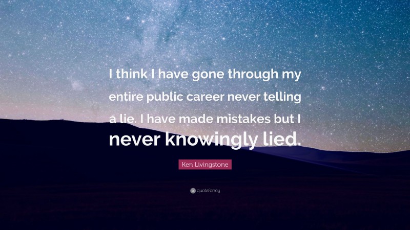 Ken Livingstone Quote: “I think I have gone through my entire public career never telling a lie. I have made mistakes but I never knowingly lied.”