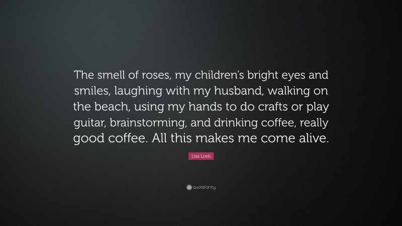 Lisa Loeb Quote: “The smell of roses, my children’s bright eyes and smiles, laughing with my husband, walking on the beach, using my hands to do crafts or play guitar, brainstorming, and drinking coffee, really good coffee. All this makes me come alive.”