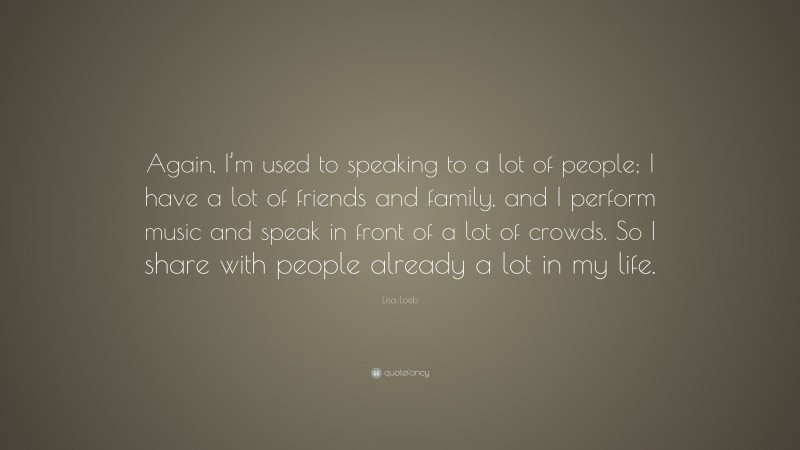 Lisa Loeb Quote: “Again, I’m used to speaking to a lot of people; I have a lot of friends and family, and I perform music and speak in front of a lot of crowds. So I share with people already a lot in my life.”