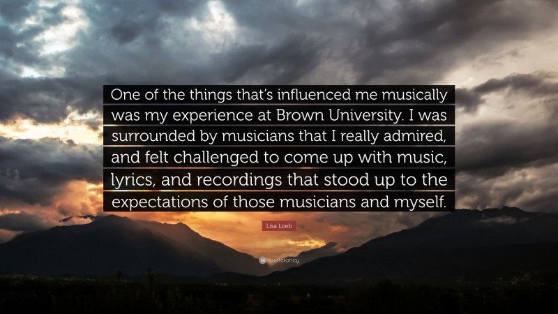 Lisa Loeb Quote: “One of the things that’s influenced me musically was my experience at Brown University. I was surrounded by musicians that I really admired, and felt challenged to come up with music, lyrics, and recordings that stood up to the expectations of those musicians and myself.”