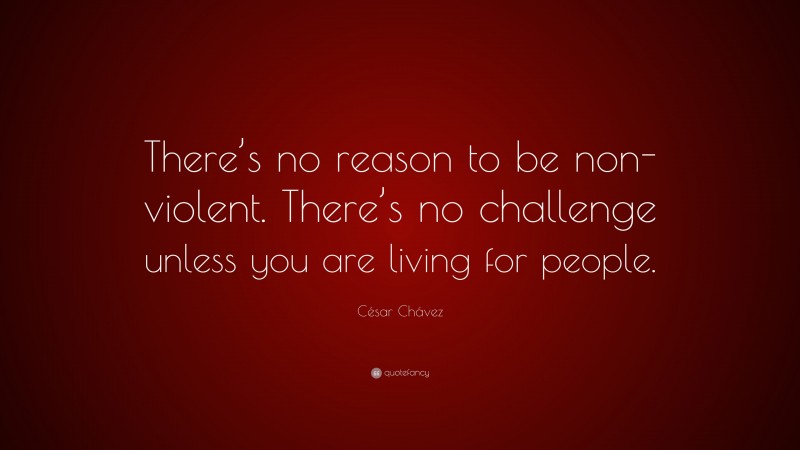 César Chávez Quote: “There’s no reason to be non-violent. There’s no challenge unless you are living for people.”
